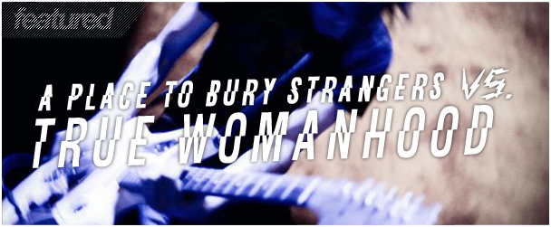 A Place To Bury Strangers vs. True Womanhood